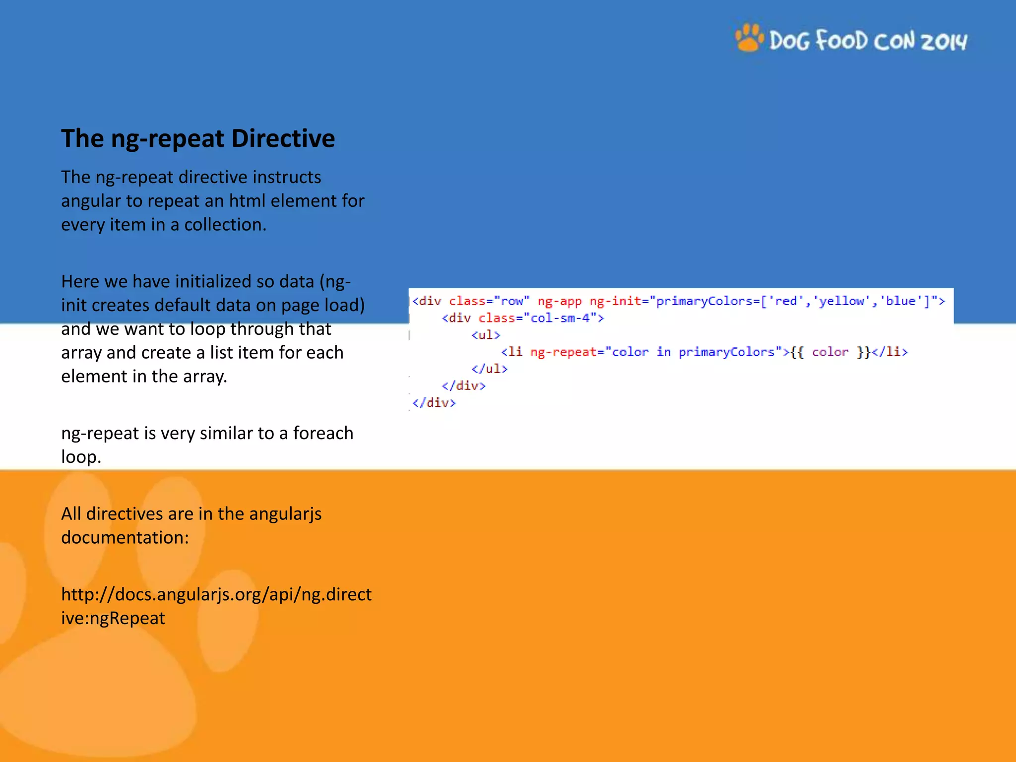 The ng-repeat Directive The ng-repeat directive instructs angular to repeat an html element for every item in a collection. Here we have initialized so data (ng-init creates default data on page load) and we want to loop through that array and create a list item for each element in the array. ng-repeat is very similar to a foreach loop. All directives are in the angularjs documentation: http://docs.angularjs.org/api/ng.direct ive:ngRepeat 