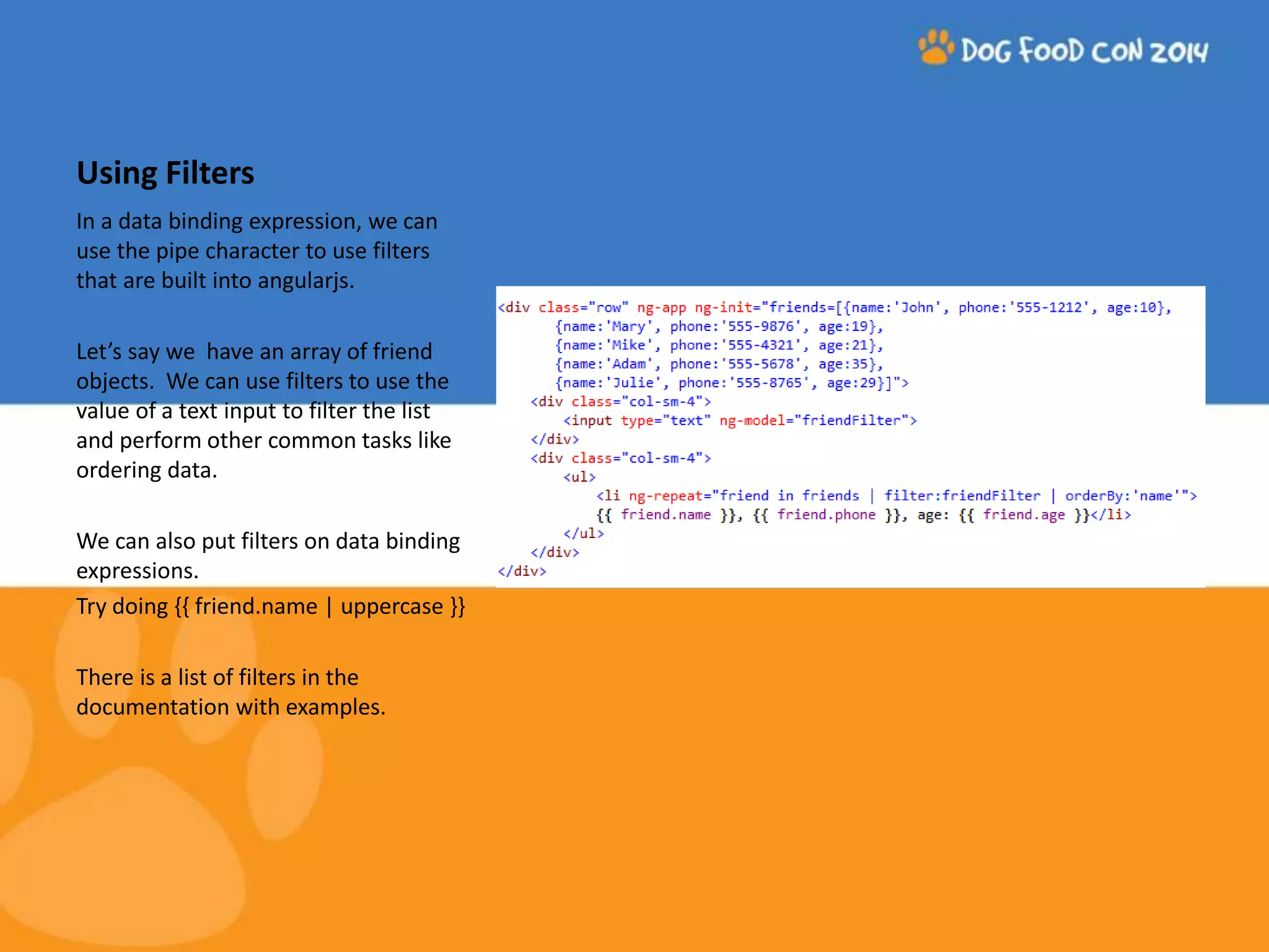 Using Filters In a data binding expression, we can use the pipe character to use filters that are built into angularjs. Let’s say we have an array of friend objects. We can use filters to use the value of a text input to filter the list and perform other common tasks like ordering data. We can also put filters on data binding expressions. Try doing {{ friend.name | uppercase }} There is a list of filters in the documentation with examples. 