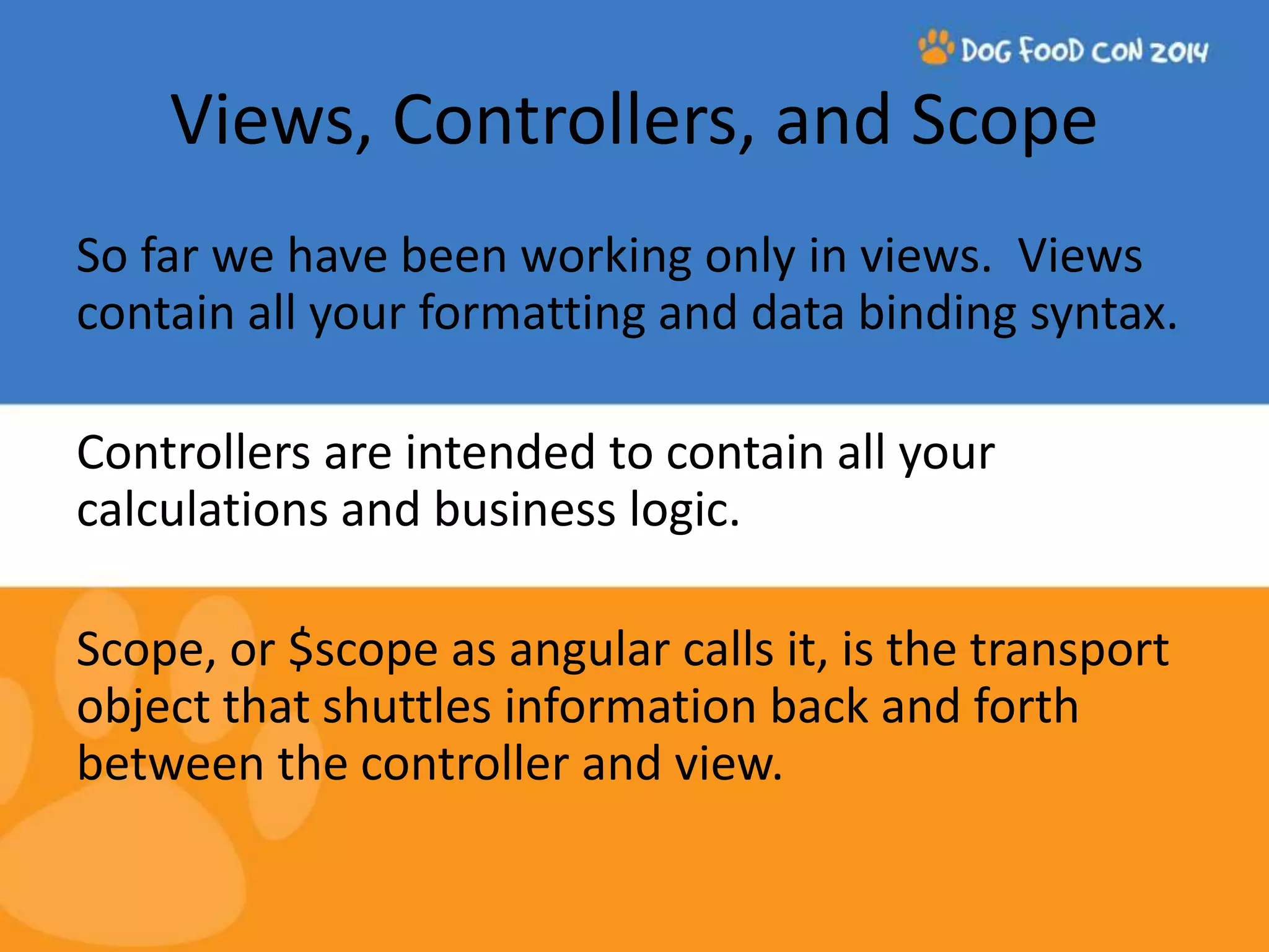 Views, Controllers, and Scope So far we have been working only in views. Views contain all your formatting and data binding syntax. Controllers are intended to contain all your calculations and business logic. Scope, or $scope as angular calls it, is the transport object that shuttles information back and forth between the controller and view. 