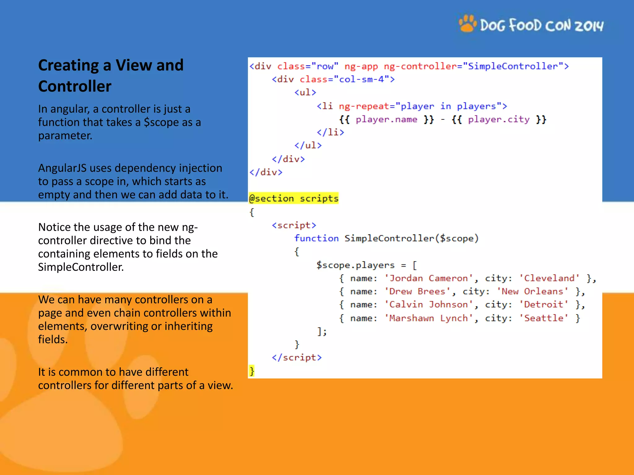Creating a View and Controller In angular, a controller is just a function that takes a $scope as a parameter. AngularJS uses dependency injection to pass a scope in, which starts as empty and then we can add data to it. Notice the usage of the new ng-controller directive to bind the containing elements to fields on the SimpleController. We can have many controllers on a page and even chain controllers within elements, overwriting or inheriting fields. It is common to have different controllers for different parts of a view. 