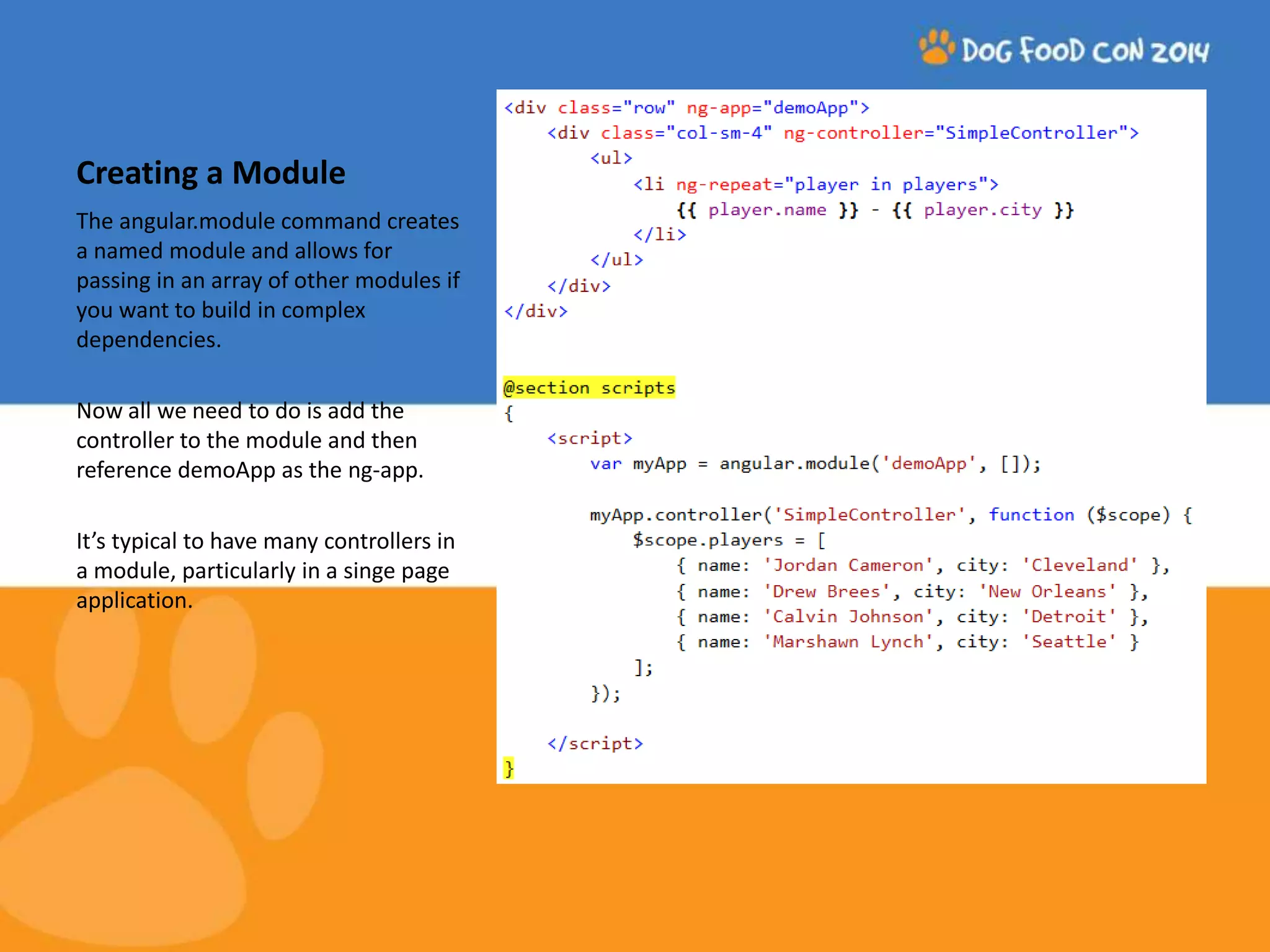 Creating a Module The angular.module command creates a named module and allows for passing in an array of other modules if you want to build in complex dependencies. Now all we need to do is add the controller to the module and then reference demoApp as the ng-app. It’s typical to have many controllers in a module, particularly in a singe page application. 