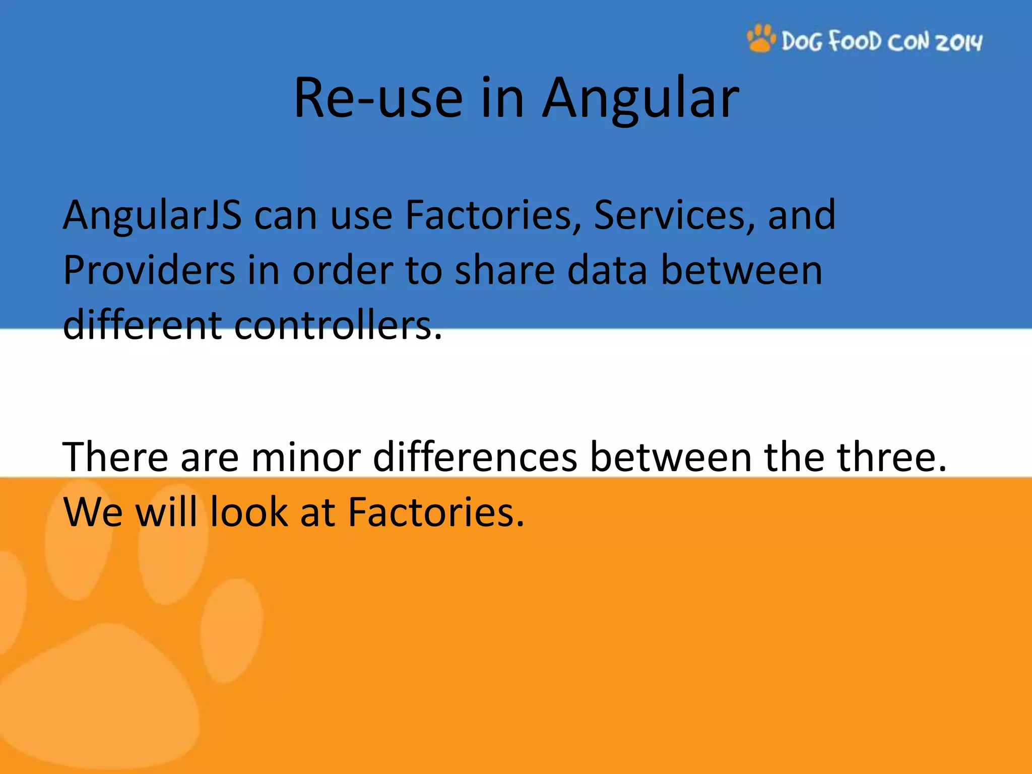 Re-use in Angular AngularJS can use Factories, Services, and Providers in order to share data between different controllers. There are minor differences between the three. We will look at Factories. 