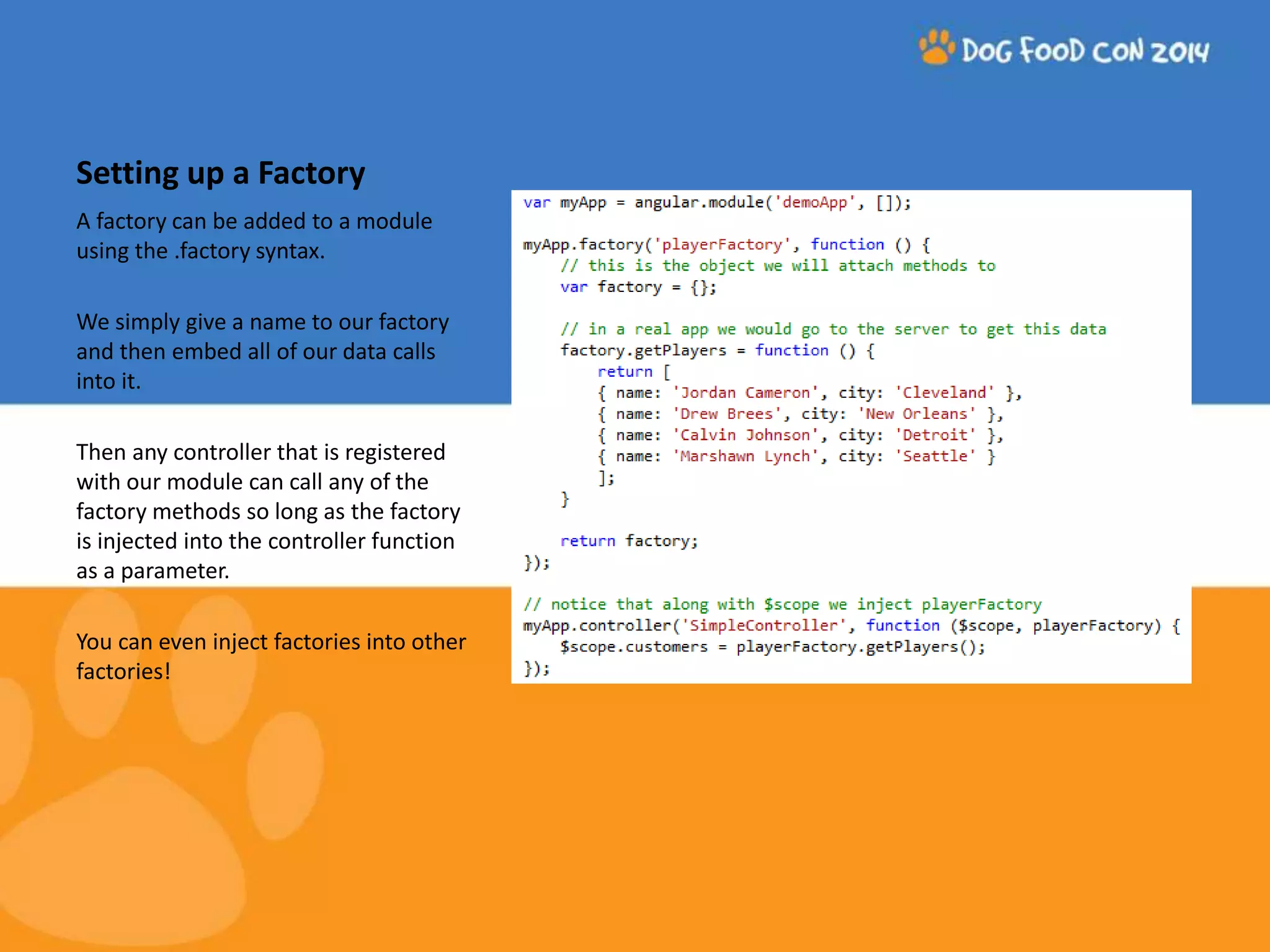 Setting up a Factory A factory can be added to a module using the .factory syntax. We simply give a name to our factory and then embed all of our data calls into it. Then any controller that is registered with our module can call any of the factory methods so long as the factory is injected into the controller function as a parameter. You can even inject factories into other factories! 