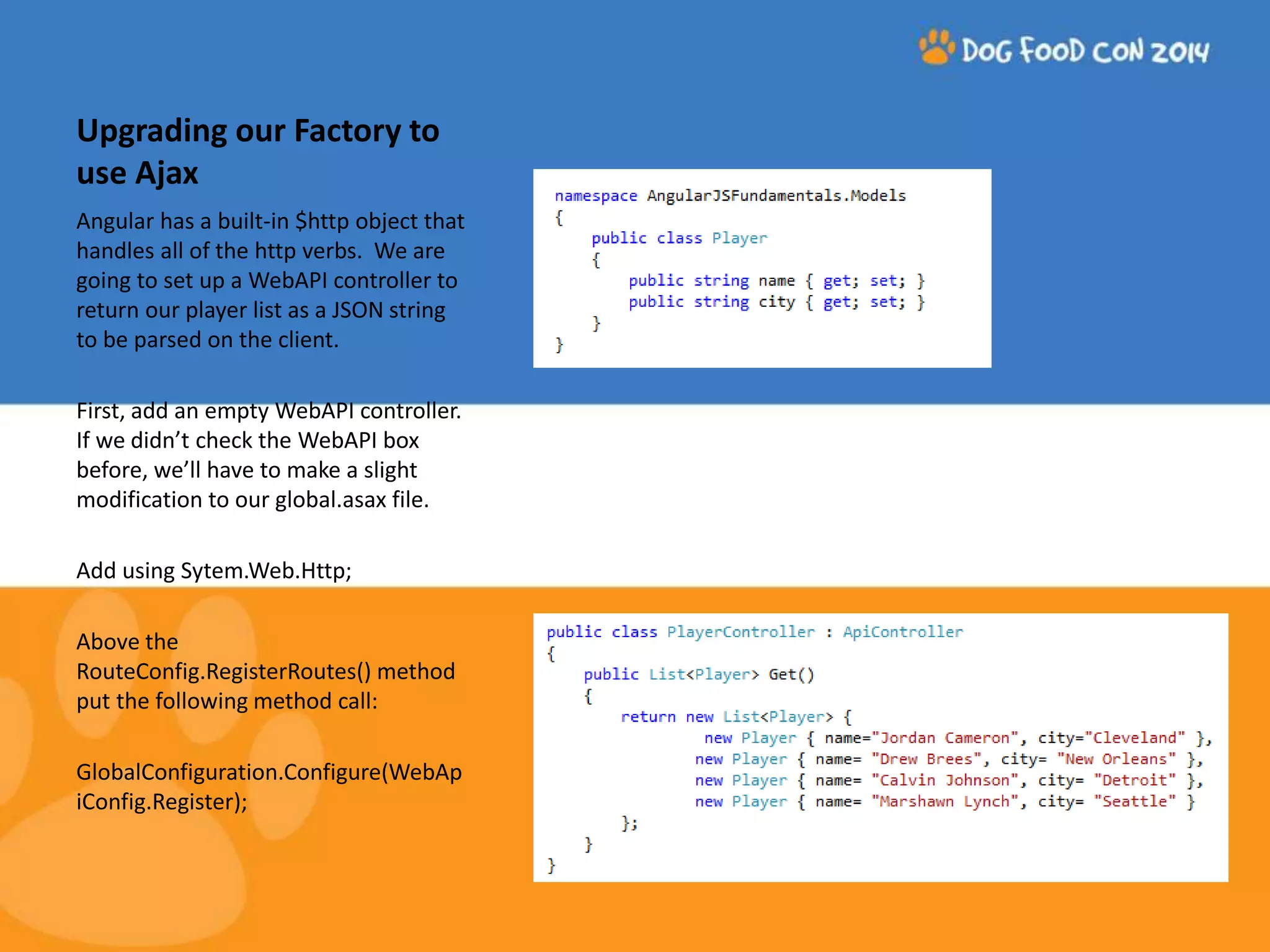 Upgrading our Factory to use Ajax Angular has a built-in $http object that handles all of the http verbs. We are going to set up a WebAPI controller to return our player list as a JSON string to be parsed on the client. First, add an empty WebAPI controller. If we didn’t check the WebAPI box before, we’ll have to make a slight modification to our global.asax file. Add using Sytem.Web.Http; Above the RouteConfig.RegisterRoutes() method put the following method call: GlobalConfiguration.Configure(WebAp iConfig.Register); 
