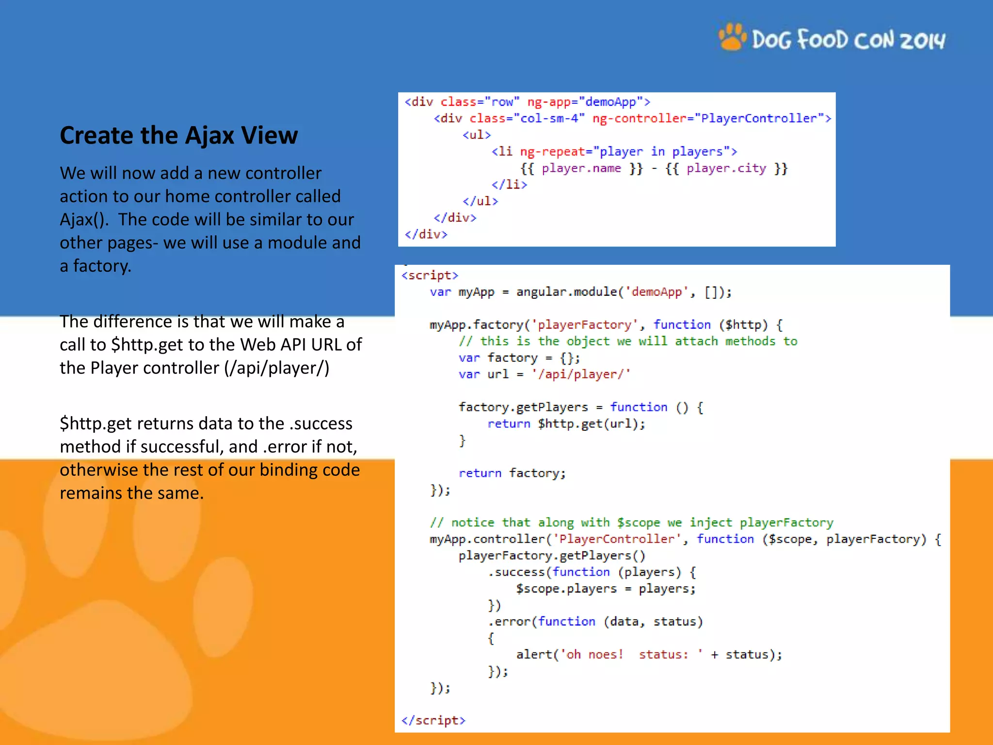 Create the Ajax View We will now add a new controller action to our home controller called Ajax(). The code will be similar to our other pages- we will use a module and a factory. The difference is that we will make a call to $http.get to the Web API URL of the Player controller (/api/player/) $http.get returns data to the .success method if successful, and .error if not, otherwise the rest of our binding code remains the same. 