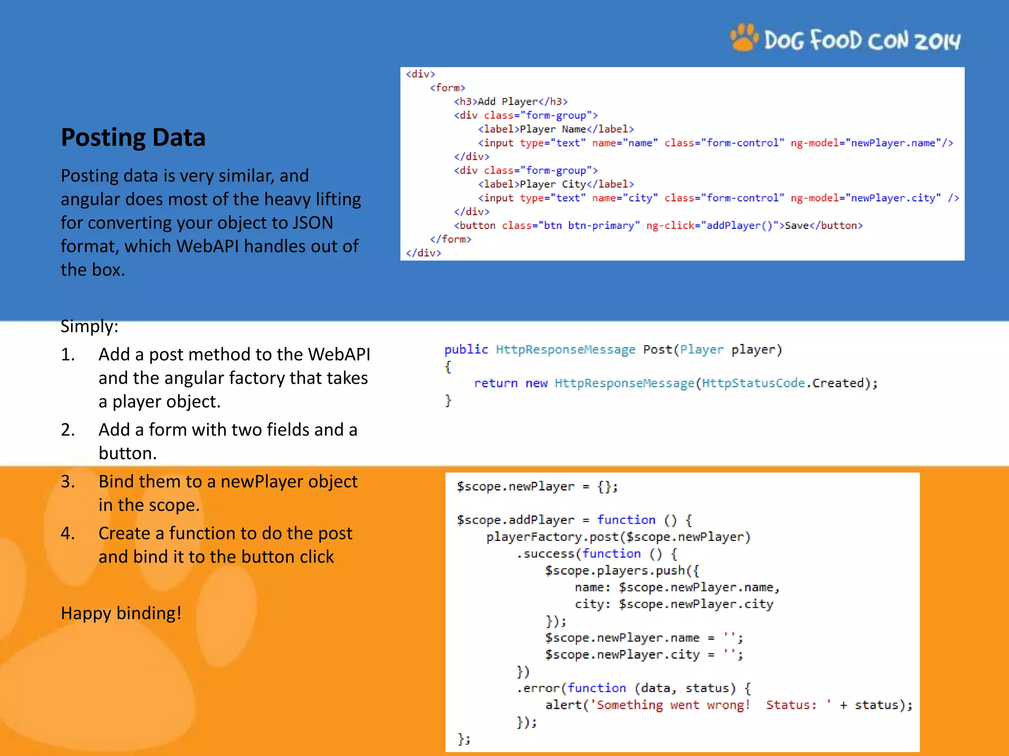Posting Data Posting data is very similar, and angular does most of the heavy lifting for converting your object to JSON format, which WebAPI handles out of the box. Simply: 1. Add a post method to the WebAPI and the angular factory that takes a player object. 2. Add a form with two fields and a button. 3. Bind them to a newPlayer object in the scope. 4. Create a function to do the post and bind it to the button click Happy binding! 