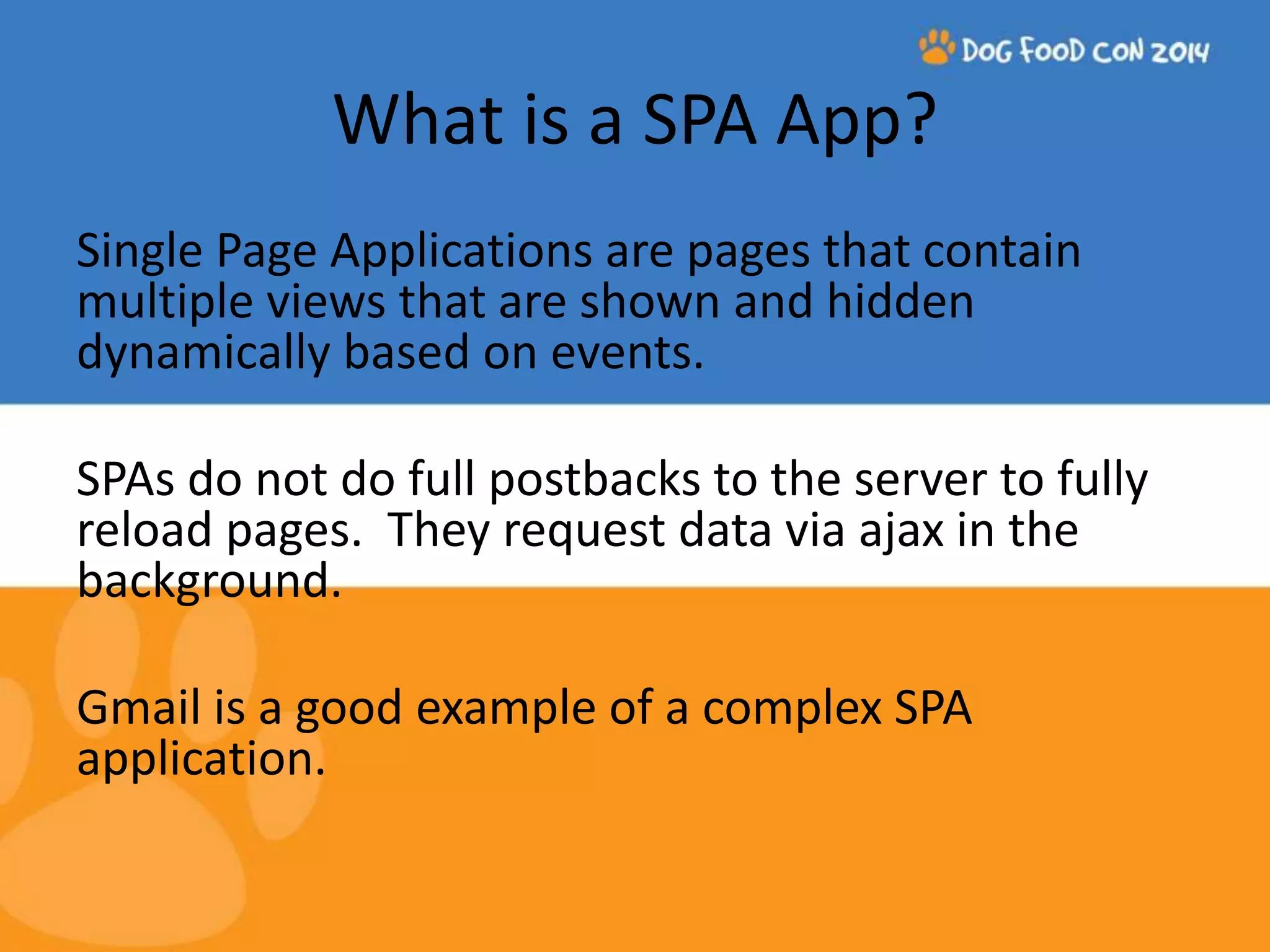 What is a SPA App? Single Page Applications are pages that contain multiple views that are shown and hidden dynamically based on events. SPAs do not do full postbacks to the server to fully reload pages. They request data via ajax in the background. Gmail is a good example of a complex SPA application. 