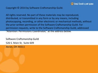 Copyright © 2014 by Software Craftsmanship Guild. 
All rights reserved. No part of these materials may be reproduced, 
distributed, or transmitted in any form or by any means, including 
photocopying, recording, or other electronic or mechanical methods, without 
the prior written permission of the Software Craftsmanship Guild. For 
permission requests, write to the Software Craftsmanship Guild, addressed 
“Attention: Permissions Coordinator,” at the address below. 
Software Craftsmanship Guild 
526 S. Main St, Suite 609 
Akron, OH 44311 
 