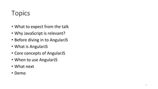 Topics
• What to expect from the talk
• Why JavaScript is relevant?
• Before diving in to AngularJS
• What is AngularJS
• Core concepts of AngularJS
• When to use AngularJS
• What next
• Demo
3
 