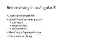Before diving in to AngularJS
• JavaScript(of course !!!)
• Model View Controller pattern
• Why MVC ?
• Server side MVC
• Client side MVC
• SPA – Single Page Application
• Framework vs Library
 
