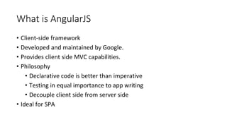 What is AngularJS
• Client-side framework
• Developed and maintained by Google.
• Provides client side MVC capabilities.
• Philosophy
• Declarative code is better than imperative
• Testing in equal importance to app writing
• Decouple client side from server side
• Ideal for SPA
 