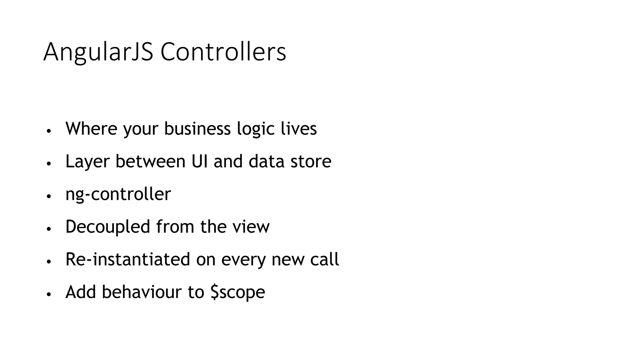AngularJS Controllers
• Where your business logic lives
• Layer between UI and data store
• ng-controller
• Decoupled from the view
• Re-instantiated on every new call
• Add behaviour to $scope
 