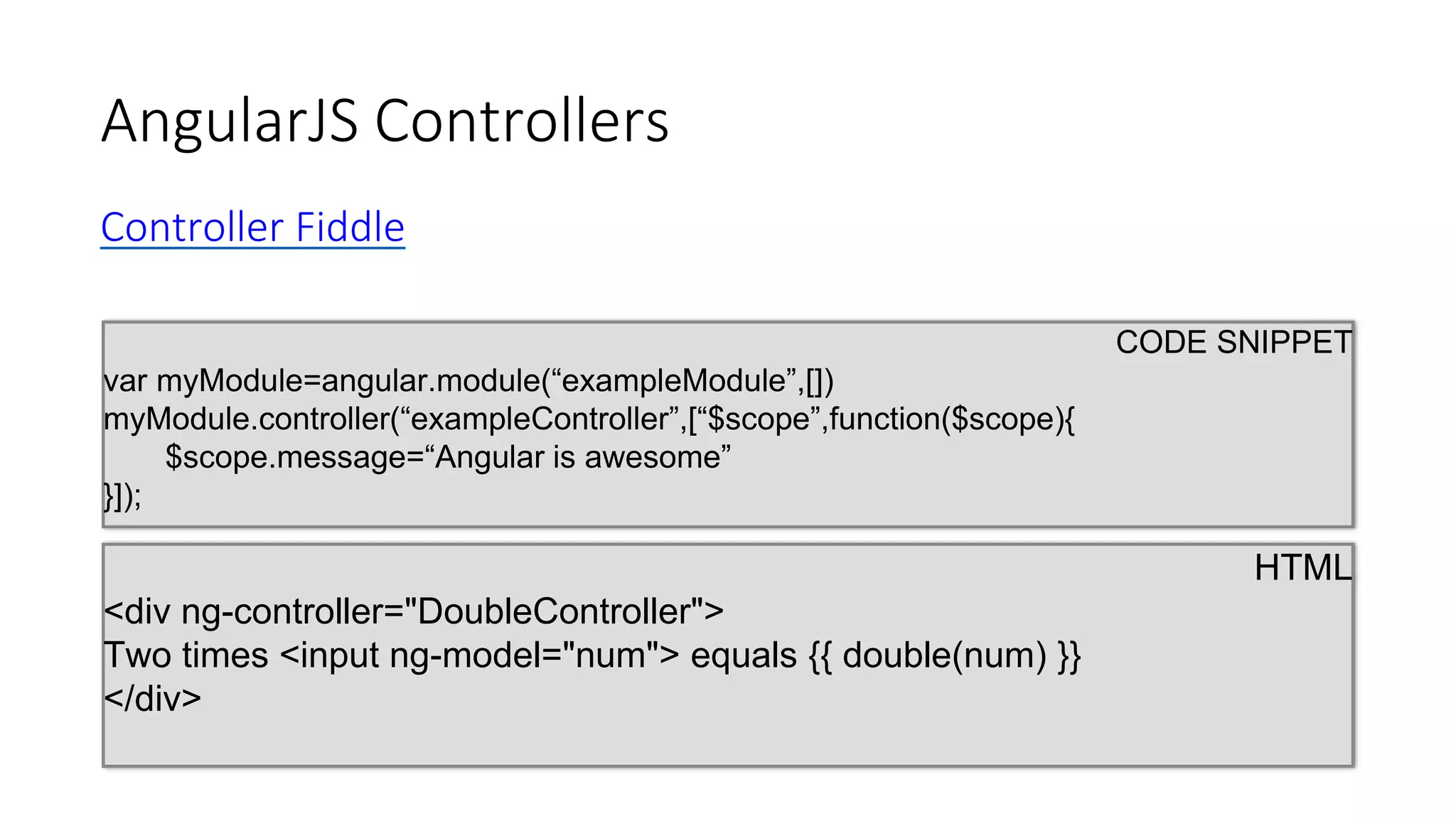 AngularJS Controllers
CODE SNIPPET
var myModule=angular.module(“exampleModule”,[])
myModule.controller(“exampleController”,[“$scope”,function($scope){
$scope.message=“Angular is awesome”
}]);
HTML
<div ng-controller="DoubleController">
Two times <input ng-model="num"> equals {{ double(num) }}
</div>
Controller Fiddle
 