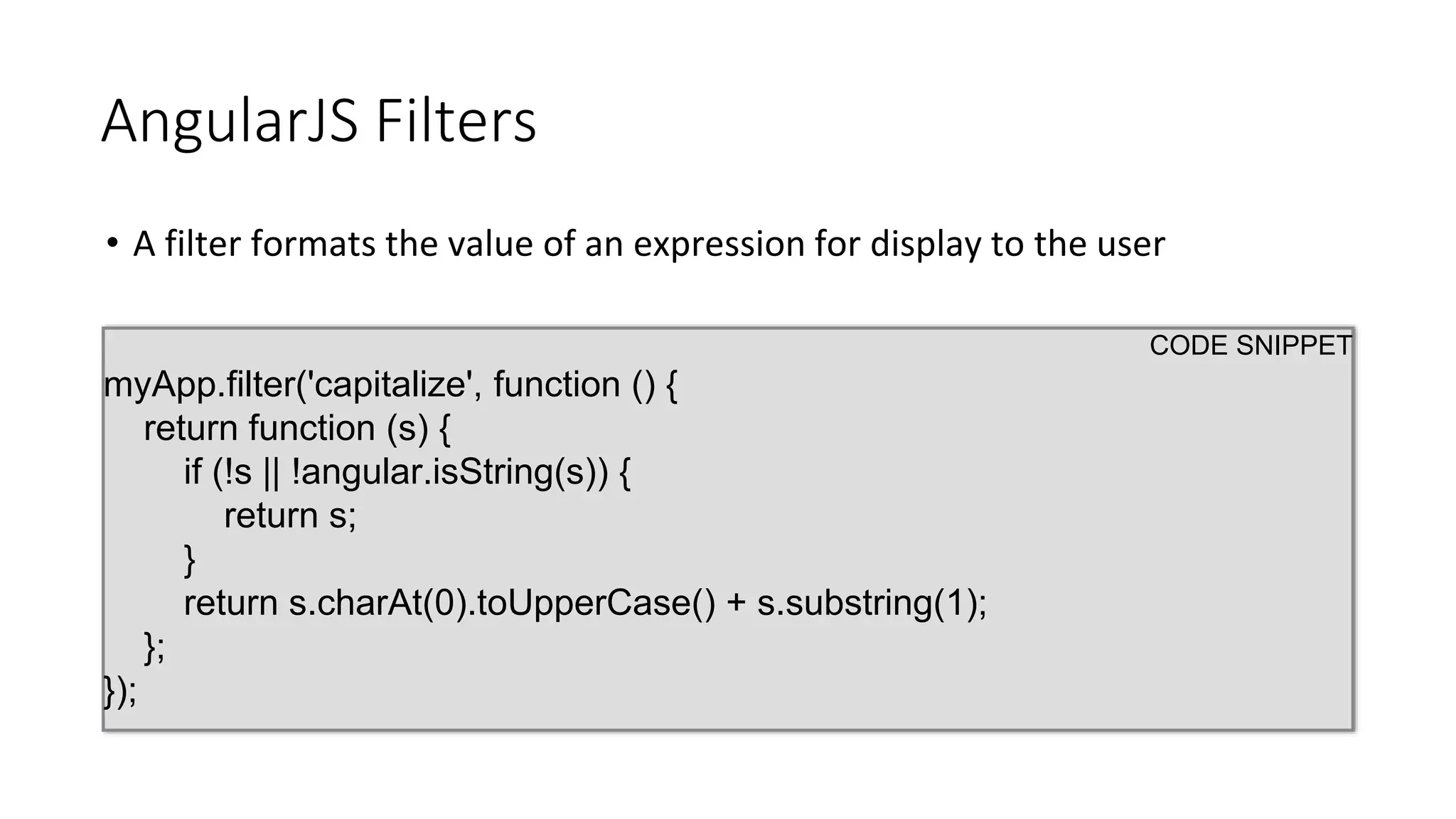 AngularJS Filters
• A filter formats the value of an expression for display to the user
CODE SNIPPET
myApp.filter('capitalize', function () {
return function (s) {
if (!s || !angular.isString(s)) {
return s;
}
return s.charAt(0).toUpperCase() + s.substring(1);
};
});
 
