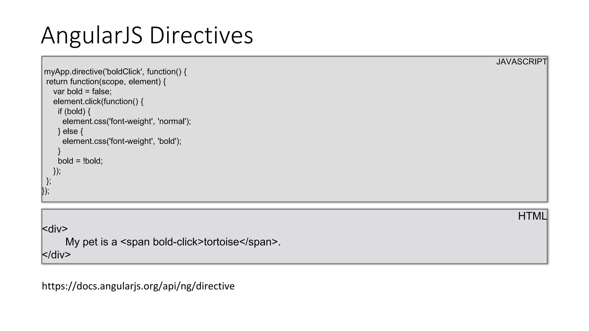 AngularJS Directives
JAVASCRIPT
myApp.directive('boldClick', function() {
return function(scope, element) {
var bold = false;
element.click(function() {
if (bold) {
element.css('font-weight', 'normal');
} else {
element.css('font-weight', 'bold');
}
bold = !bold;
});
};
});
HTML
<div>
My pet is a <span bold-click>tortoise</span>.
</div>
https://docs.angularjs.org/api/ng/directive
 