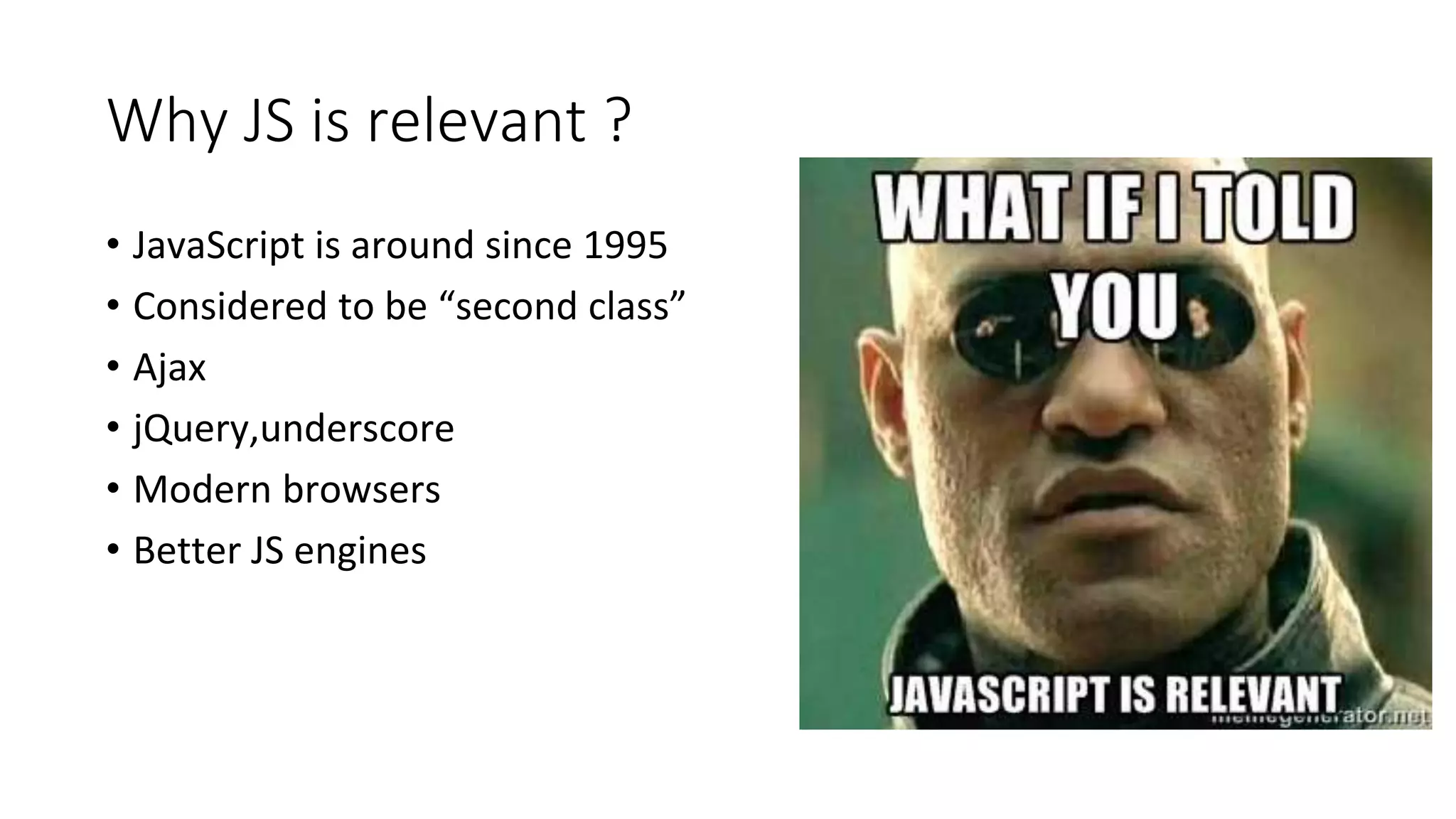 Why JS is relevant ?
• JavaScript is around since 1995
• Considered to be “second class”
• Ajax
• jQuery,underscore
• Modern browsers
• Better JS engines
 