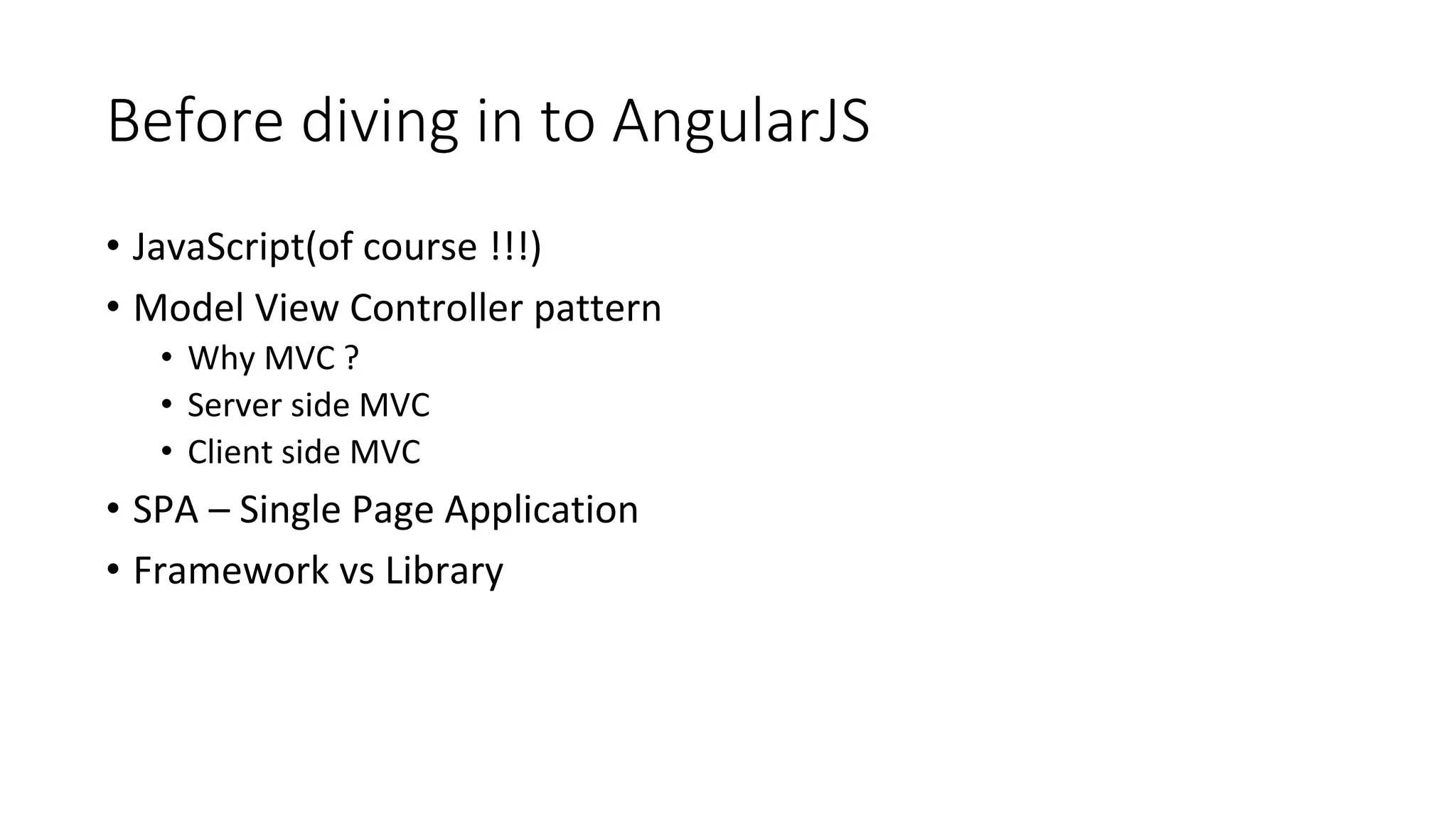 Before diving in to AngularJS
• JavaScript(of course !!!)
• Model View Controller pattern
• Why MVC ?
• Server side MVC
• Client side MVC
• SPA – Single Page Application
• Framework vs Library
 