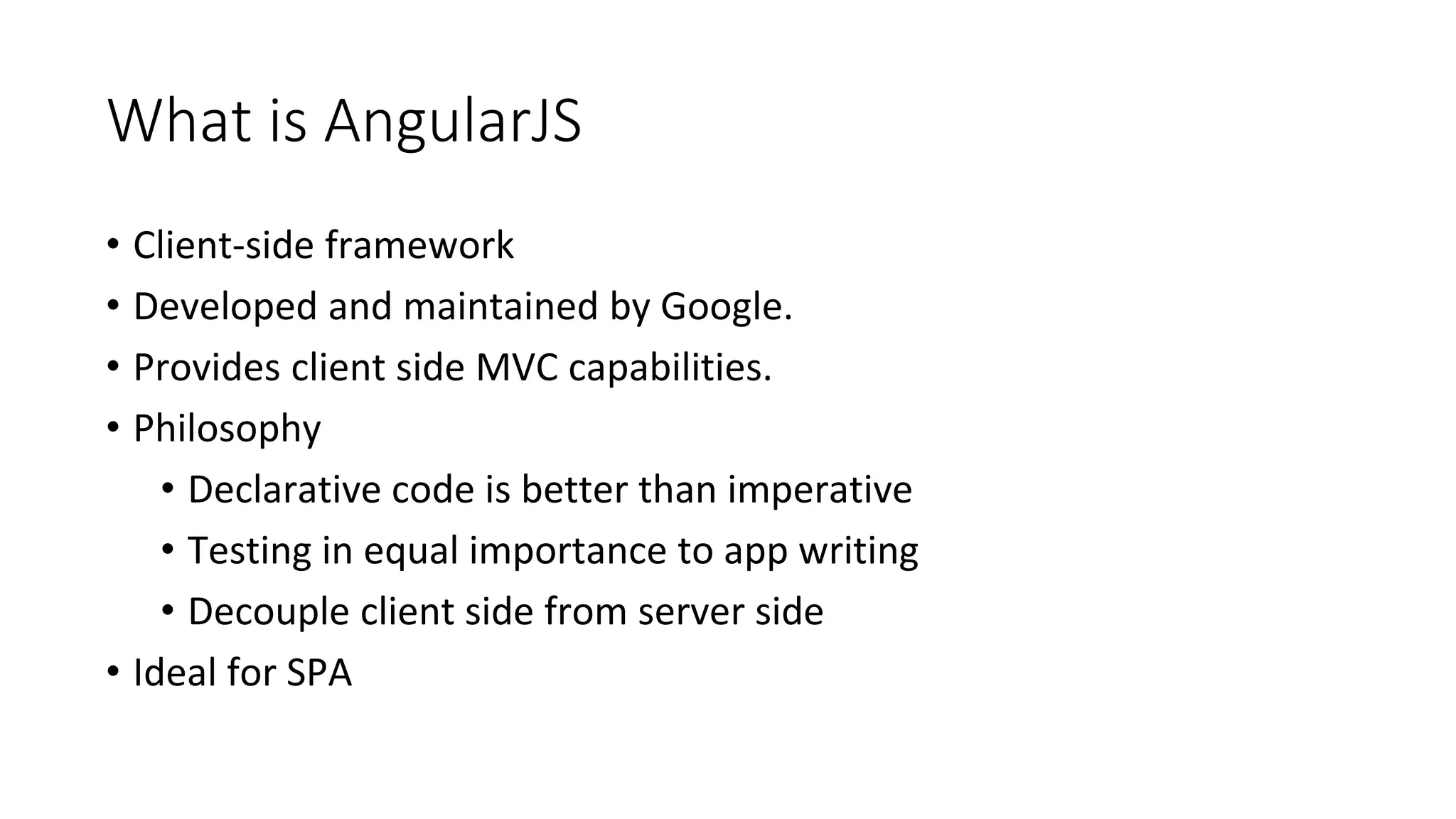 What is AngularJS
• Client-side framework
• Developed and maintained by Google.
• Provides client side MVC capabilities.
• Philosophy
• Declarative code is better than imperative
• Testing in equal importance to app writing
• Decouple client side from server side
• Ideal for SPA
 