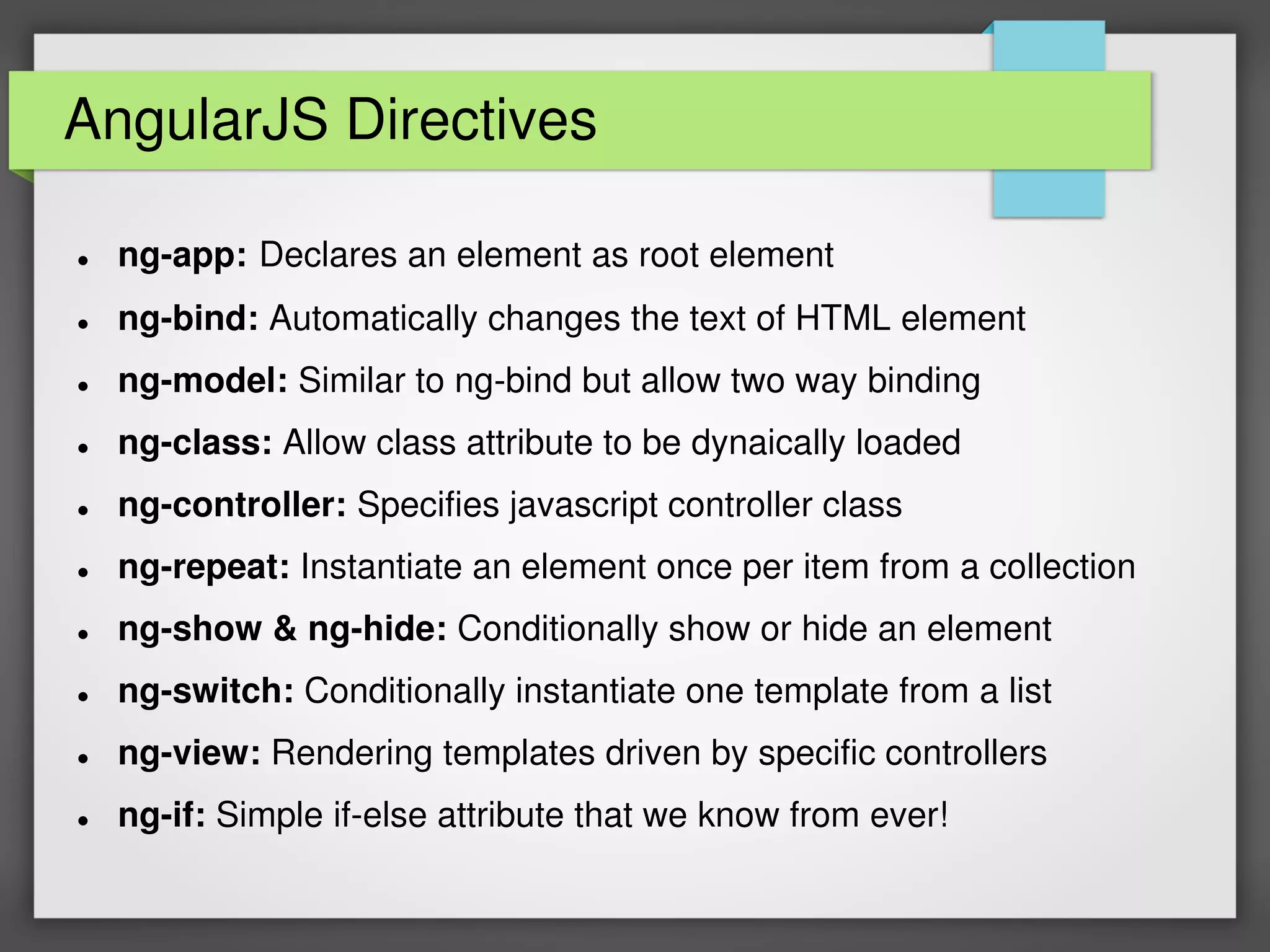 AngularJS Directives
 ng-app: Declares an element as root element
 ng-bind: Automatically changes the text of HTML element
 ng-model: Similar to ng-bind but allow two way binding
 ng-class: Allow class attribute to be dynaically loaded
 ng-controller: Specifies javascript controller class
 ng-repeat: Instantiate an element once per item from a collection
 ng-show & ng-hide: Conditionally show or hide an element
 ng-switch: Conditionally instantiate one template from a list
 ng-view: Rendering templates driven by specific controllers
 ng-if: Simple if-else attribute that we know from ever!
 