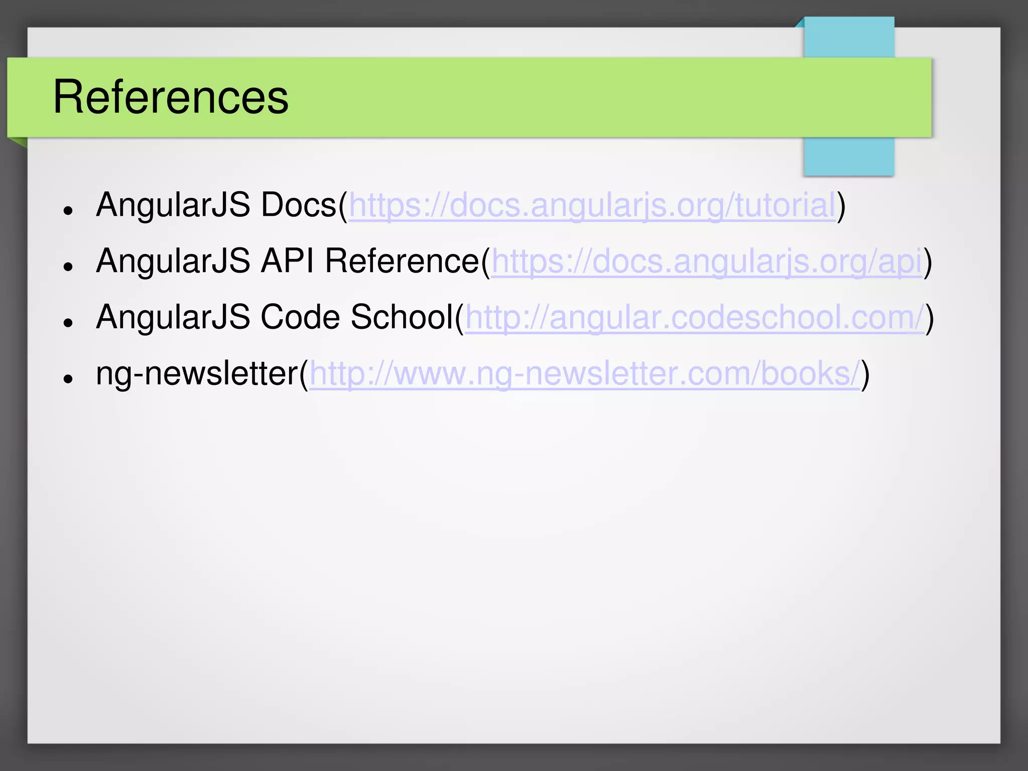 References
 AngularJS Docs(https://docs.angularjs.org/tutorial)
 AngularJS API Reference(https://docs.angularjs.org/api)
 AngularJS Code School(http://angular.codeschool.com/)
 ng-newsletter(http://www.ng-newsletter.com/books/)
 