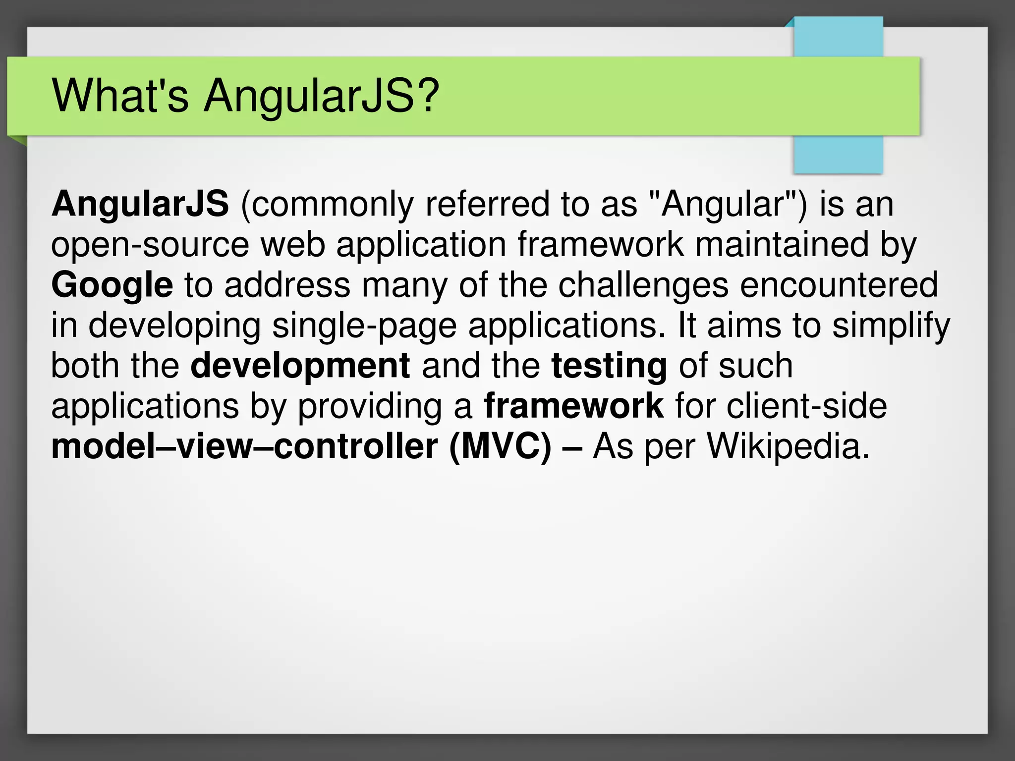 What's AngularJS?
AngularJS (commonly referred to as "Angular") is an
open-source web application framework maintained by
Google to address many of the challenges encountered
in developing single-page applications. It aims to simplify
both the development and the testing of such
applications by providing a framework for client-side
model–view–controller (MVC) – As per Wikipedia.
 