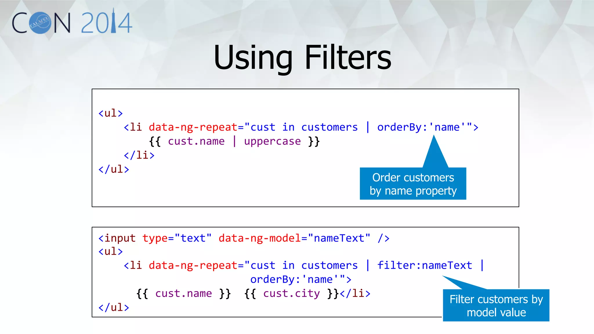 <ul> 
<li 
data-­‐ng-­‐repeat="cust 
in 
customers 
| 
orderBy:'name'"> 
{{ 
cust.name 
| 
uppercase 
}} 
</li> 
</ul> 
Order customers 
by name property 
<input 
type="text" 
data-­‐ng-­‐model="nameText" 
/> 
<ul> 
<li 
data-­‐ng-­‐repeat="cust 
in 
customers 
| 
filter:nameText 
| 
orderBy:'name'"> 
{{ 
cust.name 
}} 
{{ 
cust.city 
}}</li> 
</ul> 
Filter customers by 
model value 
Using Filters 
 