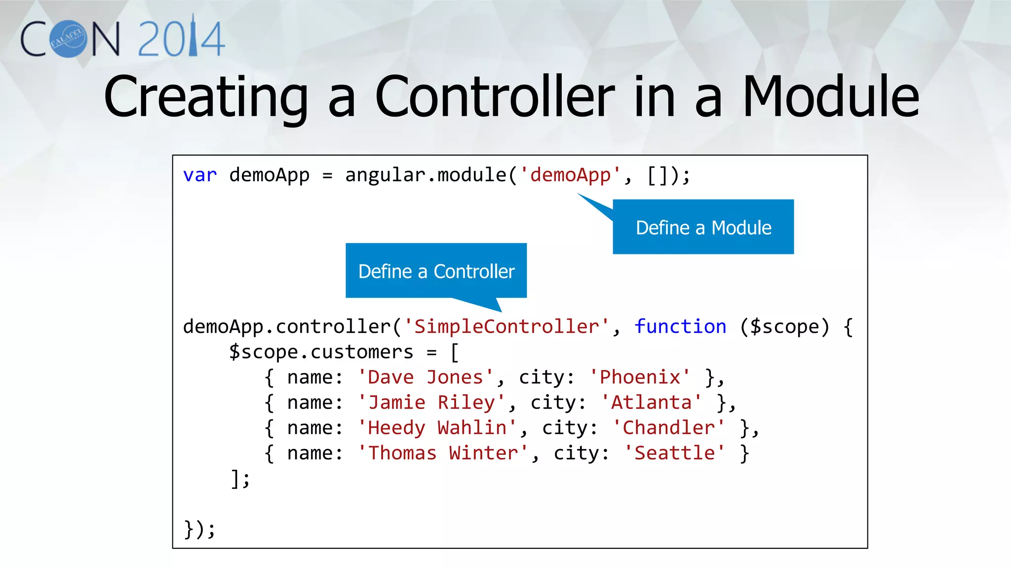 Creating a Controller in a Module 
var 
demoApp 
= 
angular.module('demoApp', 
[]); 
demoApp.controller('SimpleController', 
function 
($scope) 
{ 
$scope.customers 
= 
[ 
{ 
name: 
'Dave 
Jones', 
city: 
'Phoenix' 
}, 
{ 
name: 
'Jamie 
Riley', 
city: 
'Atlanta' 
}, 
{ 
name: 
'Heedy 
Wahlin', 
city: 
'Chandler' 
}, 
{ 
name: 
'Thomas 
Winter', 
city: 
'Seattle' 
} 
]; 
}); 
Define a Module 
Define a Controller 
 