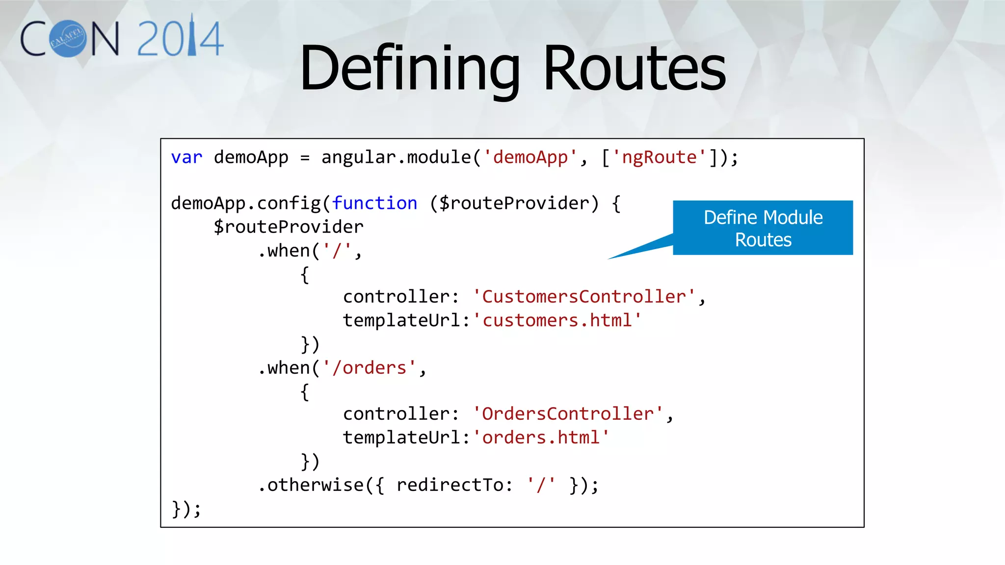 Defining Routes 
var 
demoApp 
= 
angular.module('demoApp', 
['ngRoute']); 
demoApp.config(function 
($routeProvider) 
{ 
$routeProvider 
.when('/', 
{ 
controller: 
'CustomersController', 
templateUrl:'customers.html' 
}) 
.when('/orders', 
{ 
controller: 
'OrdersController', 
templateUrl:'orders.html' 
}) 
.otherwise({ 
redirectTo: 
'/' 
}); 
}); 
Define Module 
Routes 
 