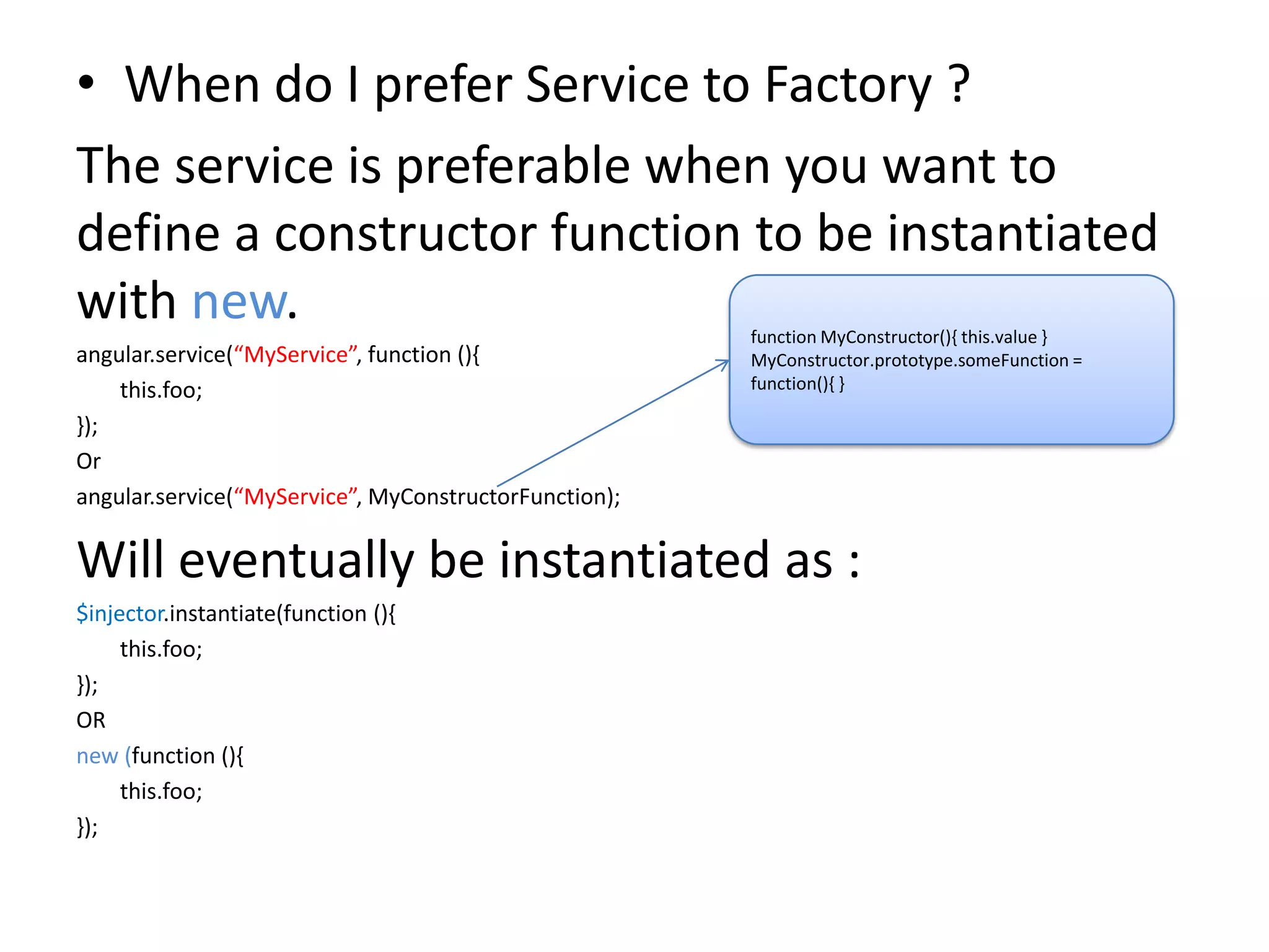• When do I prefer Service to Factory ?
The service is preferable when you want to
define a constructor function to be instantiated
with new.
angular.service(“MyService”, function (){
this.foo;
});
Or
angular.service(“MyService”, MyConstructorFunction);

function MyConstructor(){ this.value }
MyConstructor.prototype.someFunction =
function(){ }

Will eventually be instantiated as :
$injector.instantiate(function (){
this.foo;
});
OR
new (function (){
this.foo;
});

 