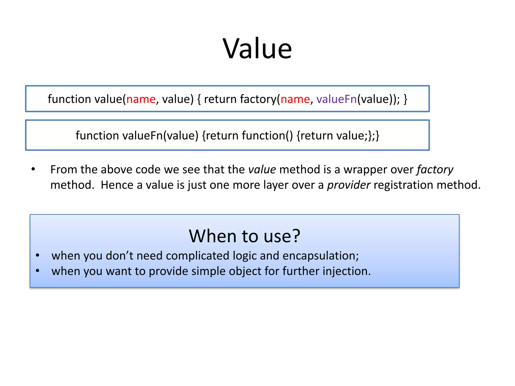 Value
function value(name, value) { return factory(name, valueFn(value)); }

function valueFn(value) {return function() {return value;};}
•

From the above code we see that the value method is a wrapper over factory
method. Hence a value is just one more layer over a provider registration method.

When to use?
• when you don’t need complicated logic and encapsulation;
• when you want to provide simple object for further injection.

 