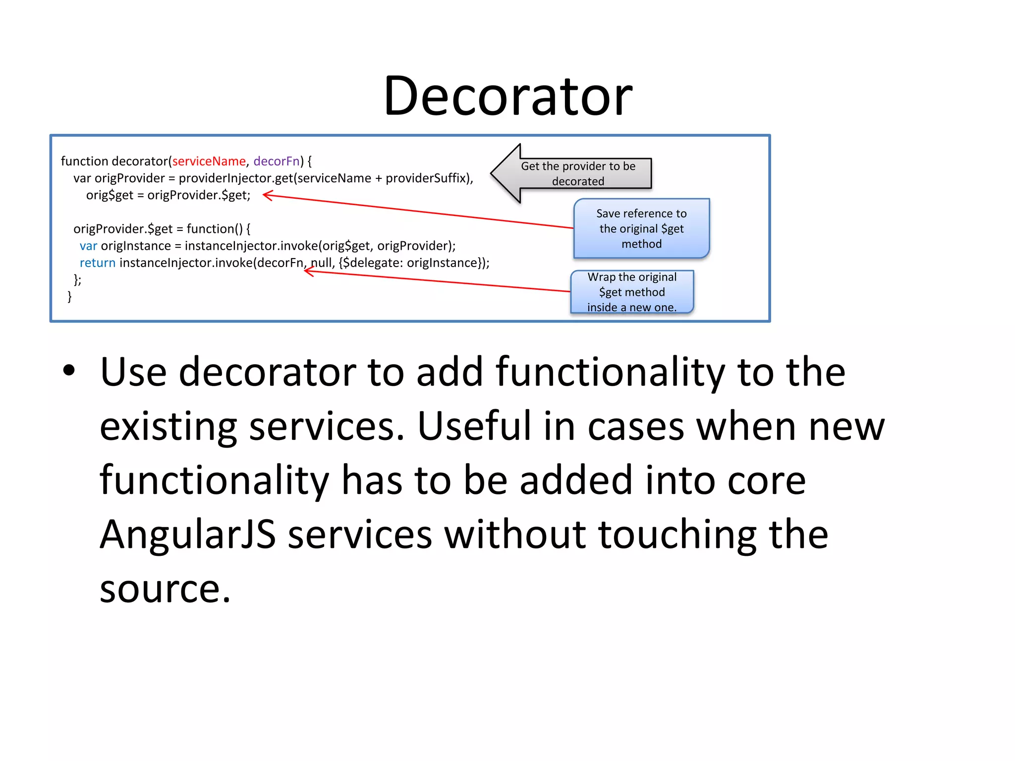 Decorator
function decorator(serviceName, decorFn) {
var origProvider = providerInjector.get(serviceName + providerSuffix),
orig$get = origProvider.$get;
origProvider.$get = function() {
var origInstance = instanceInjector.invoke(orig$get, origProvider);
return instanceInjector.invoke(decorFn, null, {$delegate: origInstance});
};
}

Get the provider to be
decorated
Save reference to
the original $get
method
Wrap the original
$get method
inside a new one.

• Use decorator to add functionality to the
existing services. Useful in cases when new
functionality has to be added into core
AngularJS services without touching the
source.

 