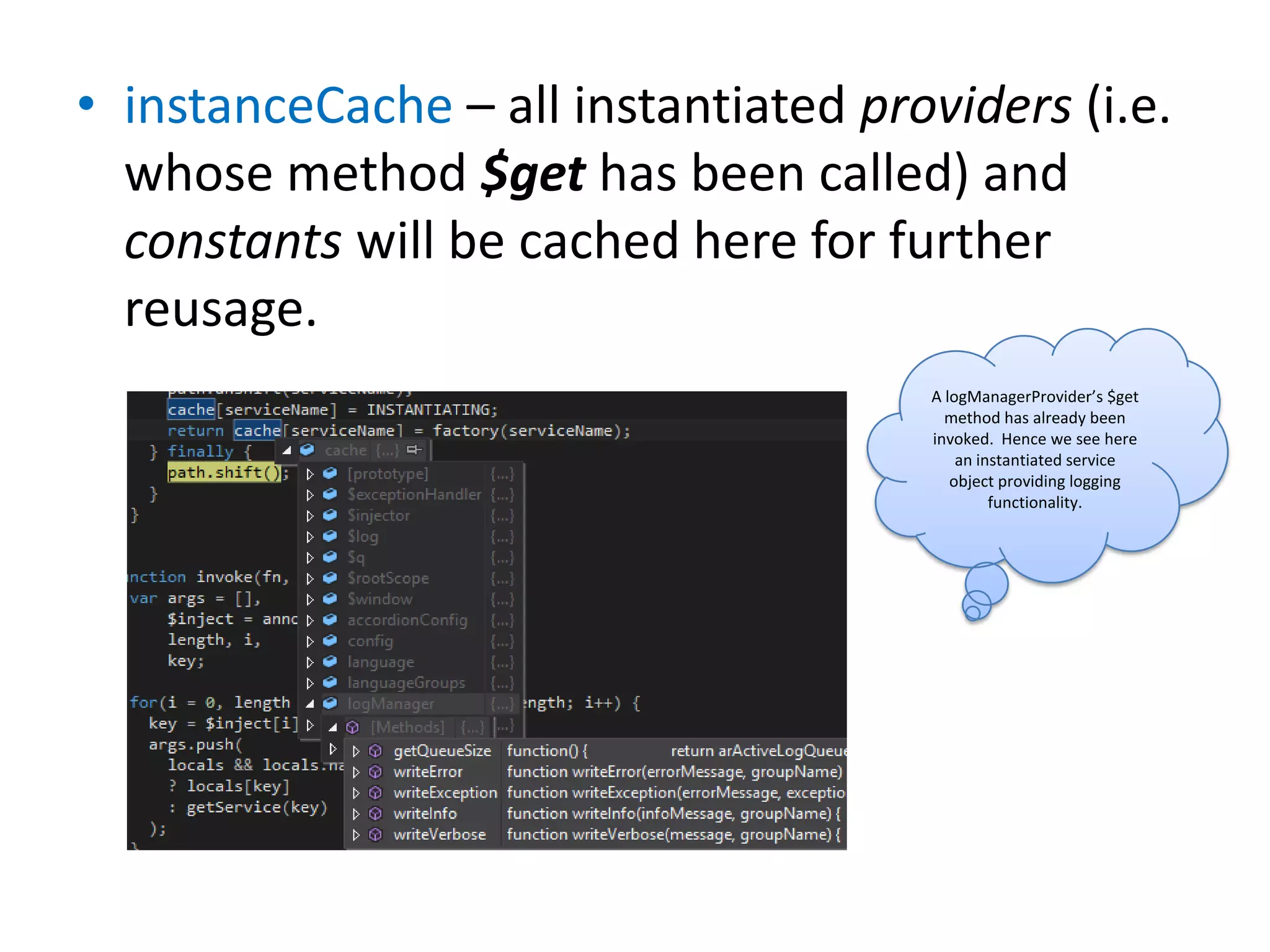 • instanceCache – all instantiated providers (i.e.
whose method $get has been called) and
constants will be cached here for further
reusage.
A logManagerProvider’s $get
method has already been
invoked. Hence we see here
an instantiated service
object providing logging
functionality.

 
