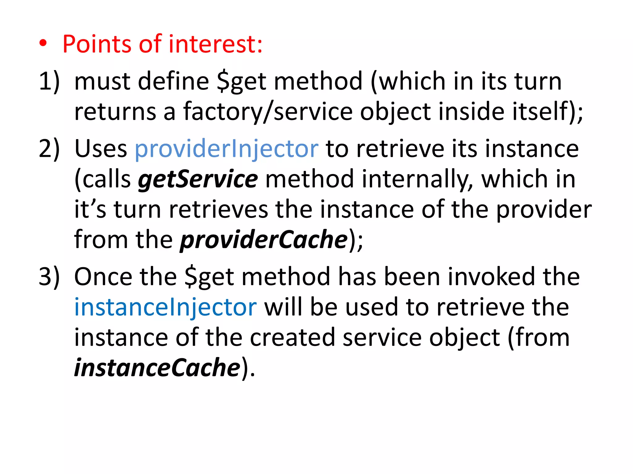 • Points of interest:
1) must define $get method (which in its turn
returns a factory/service object inside itself);
2) Uses providerInjector to retrieve its instance
(calls getService method internally, which in
it’s turn retrieves the instance of the provider
from the providerCache);
3) Once the $get method has been invoked the
instanceInjector will be used to retrieve the
instance of the created service object (from
instanceCache).

 