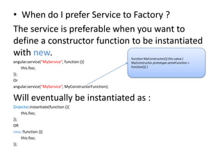 • When do I prefer Service to Factory ?
The service is preferable when you want to
define a constructor function to be instantiated
with new.
angular.service(“MyService”, function (){
this.foo;
});
Or
angular.service(“MyService”, MyConstructorFunction);

function MyConstructor(){ this.value }
MyConstructor.prototype.someFunction =
function(){ }

Will eventually be instantiated as :
$injector.instantiate(function (){
this.foo;
});
OR
new (function (){
this.foo;
});

 