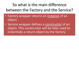 So what is the main difference
between the Factory and the Service?
• Factory wrapper returns an instance of an
object.
• Service wrapper defines a constructor of an
object. This constructor will be later used to
instantiate a return object by the factory.

 