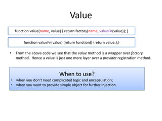 Value
function value(name, value) { return factory(name, valueFn(value)); }

function valueFn(value) {return function() {return value;};}
•

From the above code we see that the value method is a wrapper over factory
method. Hence a value is just one more layer over a provider registration method.

When to use?
• when you don’t need complicated logic and encapsulation;
• when you want to provide simple object for further injection.

 