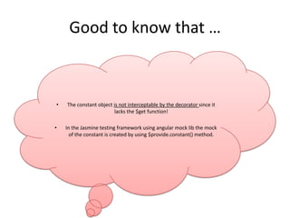 Good to know that …

•

•

The constant object is not interceptable by the decorator since it
lacks the $get function!
In the Jasmine testing framework using angular mock lib the mock
of the constant is created by using $provide.constant() method.

 