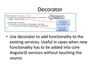 Decorator
function decorator(serviceName, decorFn) {
var origProvider = providerInjector.get(serviceName + providerSuffix),
orig$get = origProvider.$get;
origProvider.$get = function() {
var origInstance = instanceInjector.invoke(orig$get, origProvider);
return instanceInjector.invoke(decorFn, null, {$delegate: origInstance});
};
}

Get the provider to be
decorated
Save reference to
the original $get
method
Wrap the original
$get method
inside a new one.

• Use decorator to add functionality to the
existing services. Useful in cases when new
functionality has to be added into core
AngularJS services without touching the
source.

 