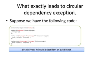What exactly leads to circular
dependency exception.
• Suppose we have the following code:
window.mainApp = angular.module("mainApp", []);
mainApp.run(["mainLogger", function (mainLogger) {
mainLogger.log();
}]);
mainApp.service("mainLogger", [" secondaryLogger", function (secondaryLogger) {
this.log = function() {
console.log(); };
}]);
mainApp.service("secondaryLogger", ["mainLogger", function (mainLogger) {
this.log = function () { console.log(); };
}]);

Both services here are dependent on each other.

 