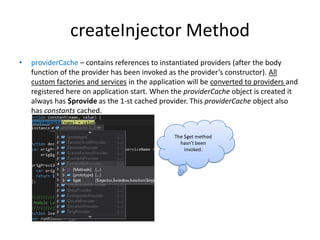 createInjector Method
•

providerCache – contains references to instantiated providers (after the body
function of the provider has been invoked as the provider’s constructor). All
custom factories and services in the application will be converted to providers and
registered here on application start. When the providerCache object is created it
always has $provide as the 1-st cached provider. This providerCache object also
has constants cached.
The $get method
hasn’t been
invoked.

 