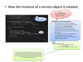 • How the instance of a service object is created
Important!
At this stage instanceCache
dictionary is used by the
getService method.

1
instanceCache

The algorithm of the instantiation:
1.

Check whether the instance is already
created (saved in the instanceCache). If yes –
return it from the instanceCache.
If the value in the cache points to the
INSTANTIATING token, then some other
service is simultaneously trying to instantiate
given object.
If no instance is found in the instanceCache
then the factory function takes the
responsibility of instantiating the object. The
instance is then cached.

2.

2

3.

3

The invoke method pipes the dependency names of the service,
instantiates each one of them with the getService method, then
loads the instantiated dependencies into the args array, iterates
over the args array and calls the provider body function, passing
it each dependency as a parameter.

function(servicename) {
var provider = providerInjector.get(servicename
+providerSuffix);
return instanceInjector.invoke(provider.$get, provider);
}

 
