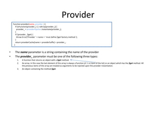 Provider
function provider(name, provider_) {
if (isFunction(provider_) || isArray(provider_)) {
provider_ = providerInjector.instantiate(provider_);
}
if (!provider_.$get) {
throw Error('Provider ' + name + ' must define $get factory method.');
}
return providerCache[name + providerSuffix] = provider_;
}

•
•

The name parameter is a string containing the name of the provider
The provider_ parameter must be one of the following three types:
1.
2.
3.

A function that returns an object with a $get method.
An array. In this case the last element of this array is always a function (cf. 1-st item of the list) or an object which has the $get method. All
the previous items of the array are treated as arguments to be injected upon the provider instantiation.
An object containing the method $get.

 