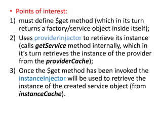 • Points of interest:
1) must define $get method (which in its turn
returns a factory/service object inside itself);
2) Uses providerInjector to retrieve its instance
(calls getService method internally, which in
it’s turn retrieves the instance of the provider
from the providerCache);
3) Once the $get method has been invoked the
instanceInjector will be used to retrieve the
instance of the created service object (from
instanceCache).

 