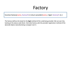 Factory
function factory(name, factoryFn) { return provider(name, { $get: factoryFn }); }
The factory defines the body for the $get method of the underlying provider. We can see it by
looking at the above code block. Internally factory calls the provider registration method of the
$provide object, basically being a wrapper over it.

 