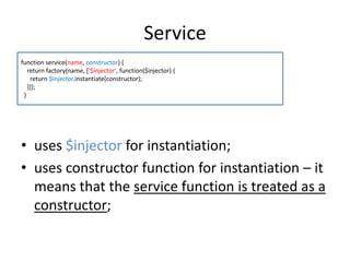 Service
function service(name, constructor) {
return factory(name, ['$injector', function($injector) {
return $injector.instantiate(constructor);
}]);
}

• uses $injector for instantiation;
• uses constructor function for instantiation – it
means that the service function is treated as a
constructor;

 