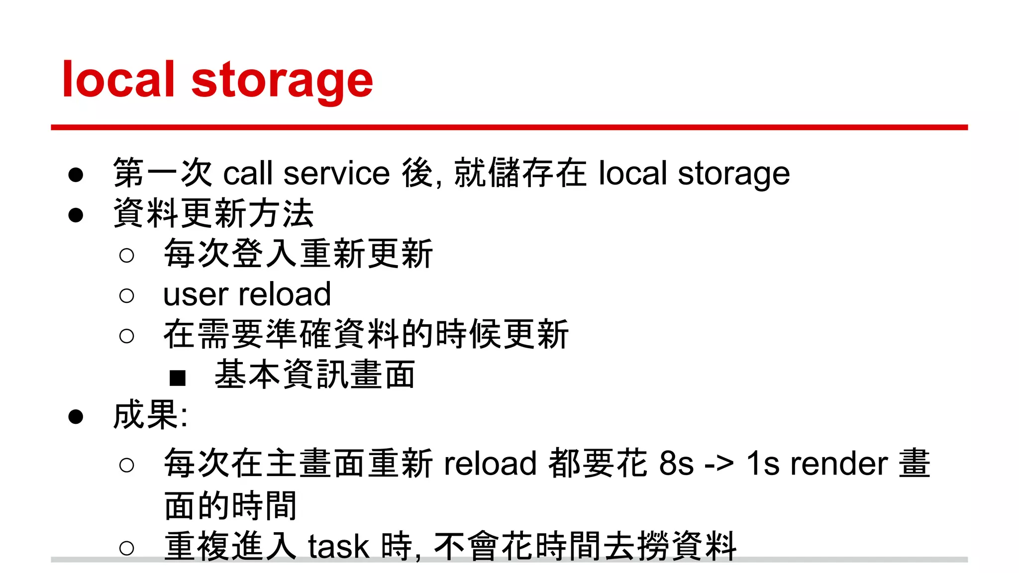 local storage
● 第一次 call service 後, 就儲存在 local storage
● 資料更新方法
○ 每次登入重新更新
○ user reload
○ 在需要準確資料的時候更新
■ 基本資訊畫面
● 成果:
○ 每次在主畫面重新 reload 都要花 8s -> 1s render 畫
面的時間
○ 重複進入 task 時, 不會花時間去撈資料
 