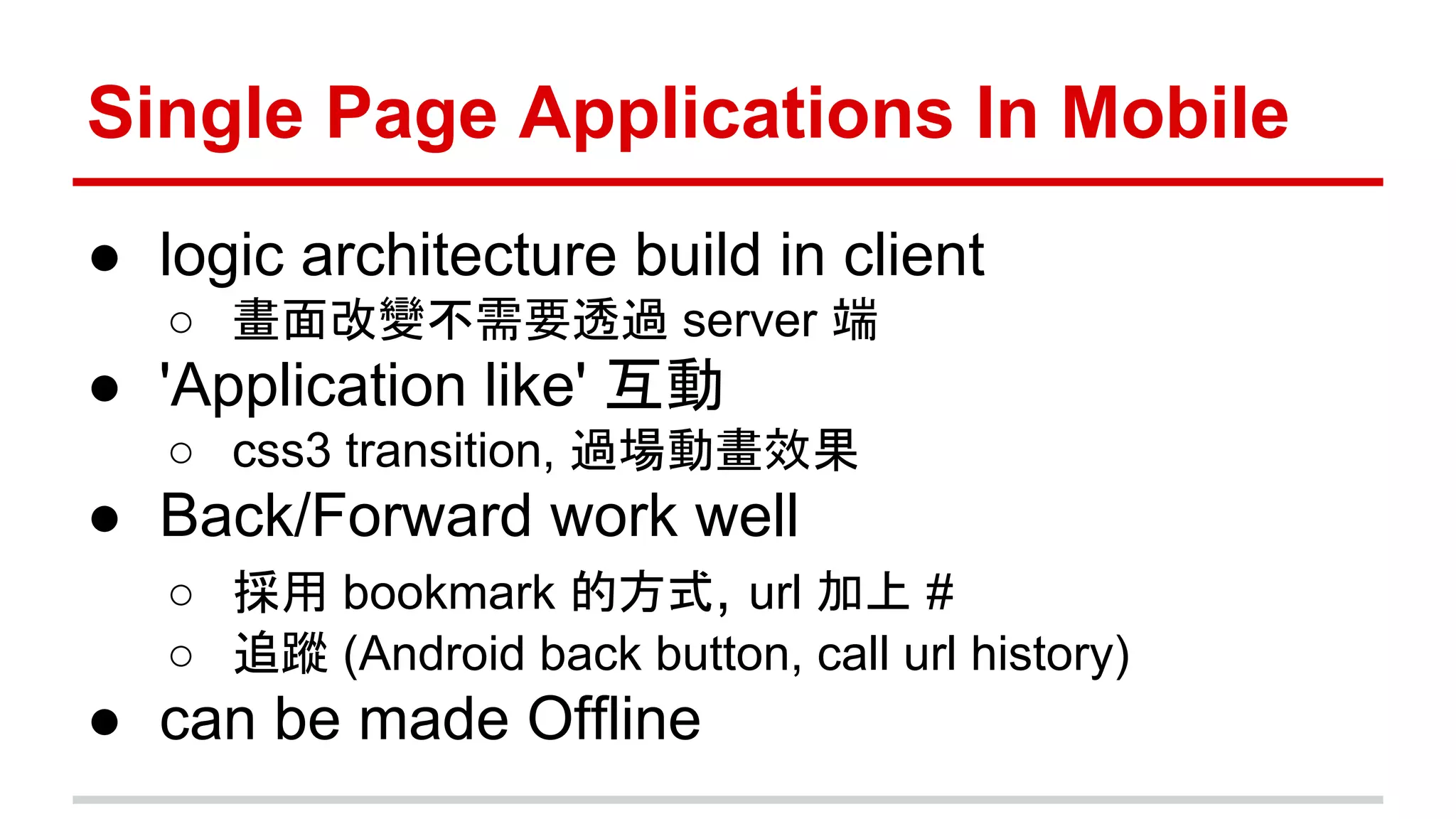 Single Page Applications In Mobile
● logic architecture build in client
○ 畫面改變不需要透過 server 端
● 'Application like' 互動
○ css3 transition, 過場動畫效果
● Back/Forward work well
○ 採用 bookmark 的方式, url 加上 #
○ 追蹤 (Android back button, call url history)
● can be made Offline
 