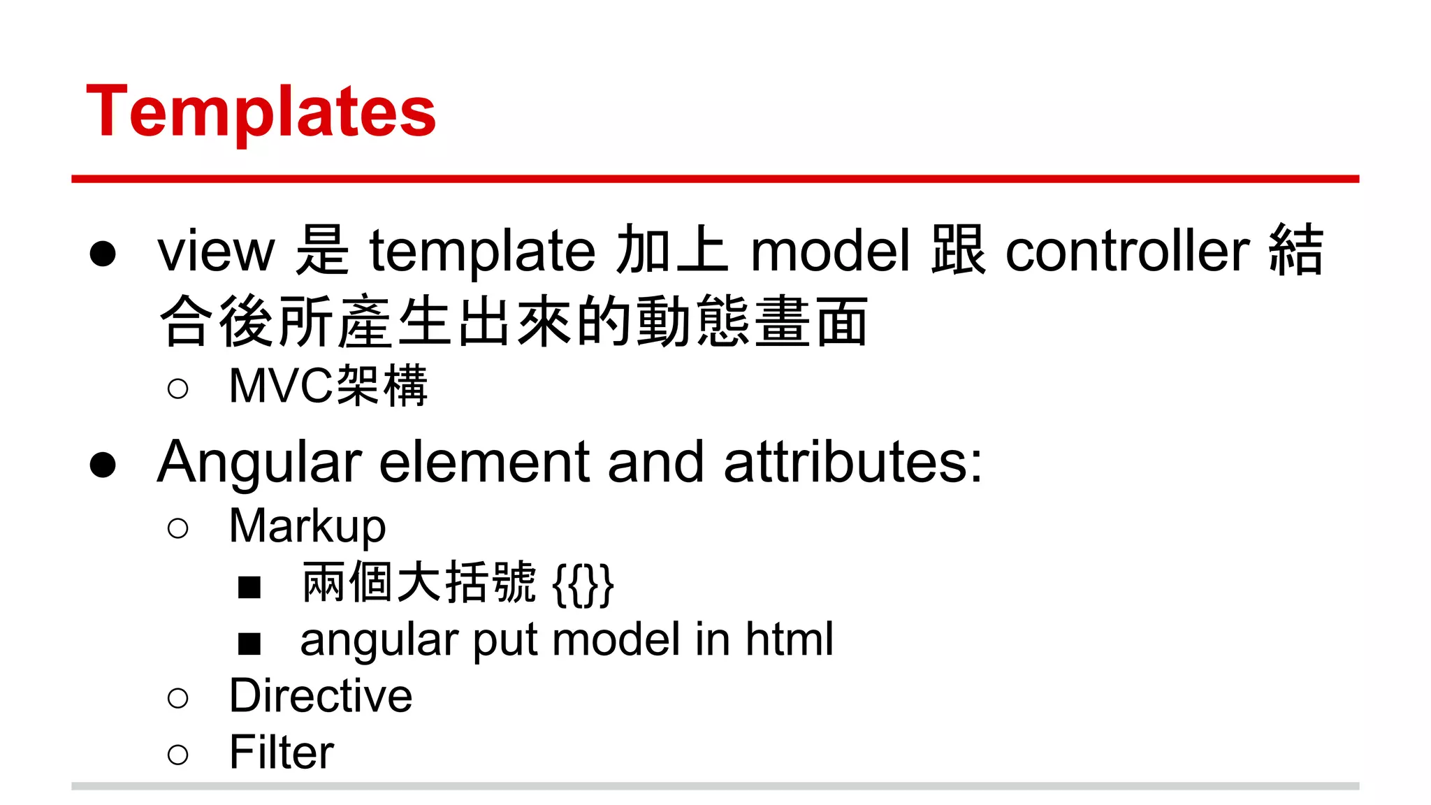 Templates
● view 是 template 加上 model 跟 controller 結
合後所產生出來的動態畫面
○ MVC架構
● Angular element and attributes:
○ Markup
■ 兩個大括號 {{}}
■ angular put model in html
○ Directive
○ Filter
 
