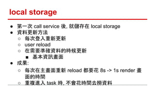 local storage
● 第一次 call service 後, 就儲存在 local storage
● 資料更新方法
○ 每次登入重新更新
○ user reload
○ 在需要準確資料的時候更新
■ 基本資訊畫面
● 成果:
○ 每次在主畫面重新 reload 都要花 8s -> 1s render 畫
面的時間
○ 重複進入 task 時, 不會花時間去撈資料
 