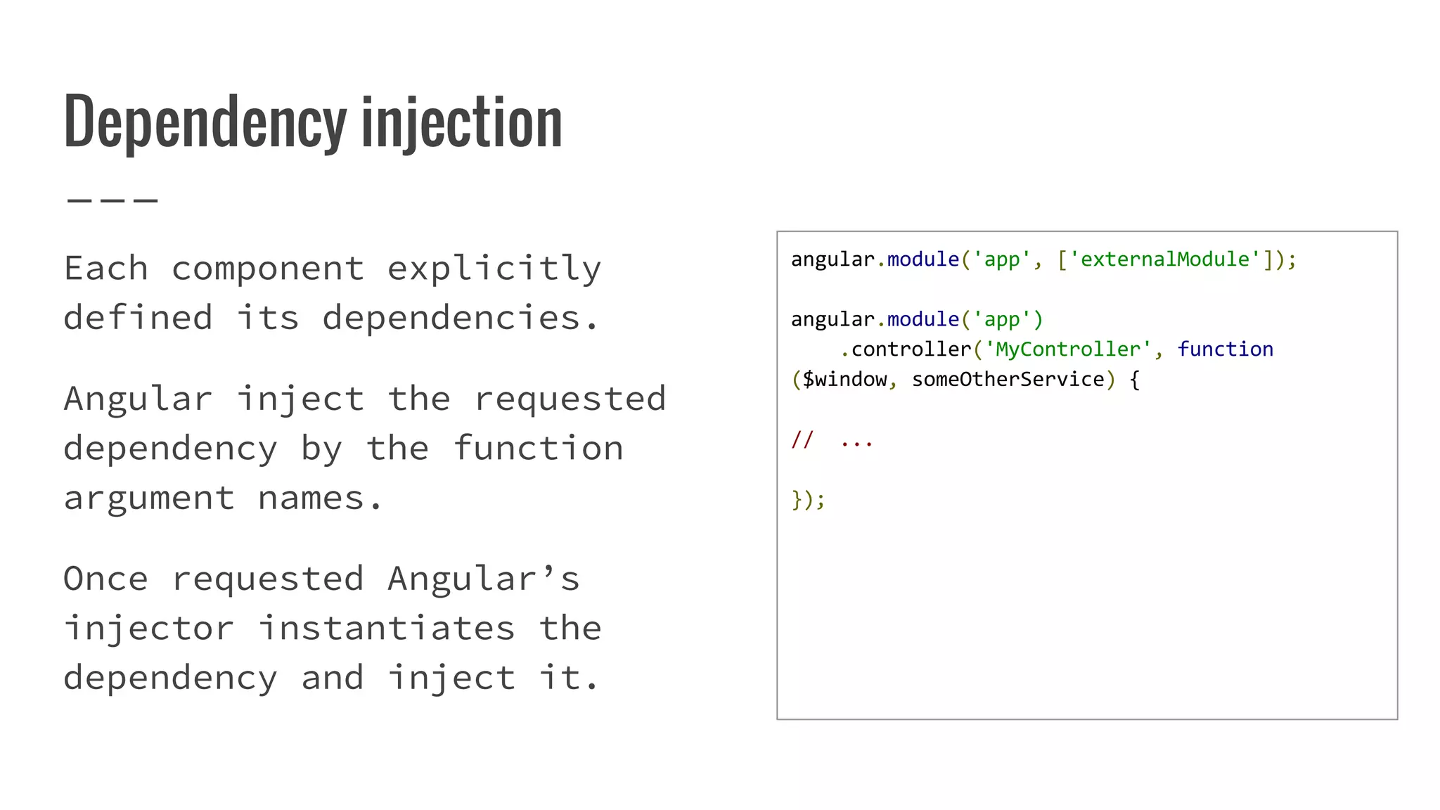 Dependency injection Each component explicitly defined its dependencies. Angular inject the requested dependency by the function argument names. Once requested Angular’s injector instantiates the dependency and inject it. angular.module('app', ['externalModule']); angular.module('app') .controller('MyController', function ($window, someOtherService) { // ... }); 